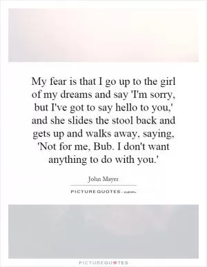 My fear is that I go up to the girl of my dreams and say 'I'm sorry, but I've got to say hello to you,' and she slides the stool back and gets up and walks away, saying, 'Not for me, Bub. I don't want anything to do with you.' Picture Quote #1