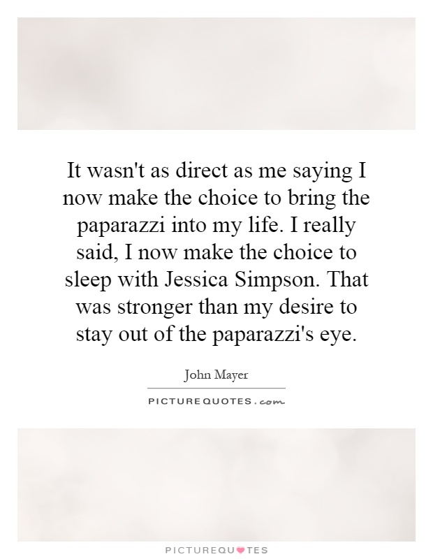 It wasn't as direct as me saying I now make the choice to bring the paparazzi into my life. I really said, I now make the choice to sleep with Jessica Simpson. That was stronger than my desire to stay out of the paparazzi's eye Picture Quote #1