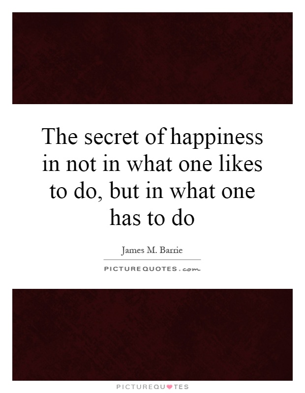 The secret of happiness in not in what one likes to do, but in what one has to do Picture Quote #1