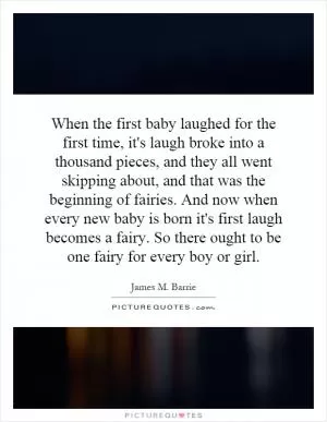 When the first baby laughed for the first time, it's laugh broke into a thousand pieces, and they all went skipping about, and that was the beginning of fairies. And now when every new baby is born it's first laugh becomes a fairy. So there ought to be one fairy for every boy or girl Picture Quote #1