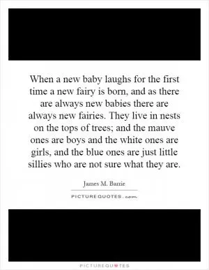 When a new baby laughs for the first time a new fairy is born, and as there are always new babies there are always new fairies. They live in nests on the tops of trees; and the mauve ones are boys and the white ones are girls, and the blue ones are just little sillies who are not sure what they are Picture Quote #1