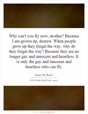 Why can't you fly now, mother? Because I am grown up, dearest. When people grow up they forget the way. why do they forget the way? Because they are no longer gay and innocent and heartless. It is only the gay and innocent and heartless who can fly Picture Quote #1