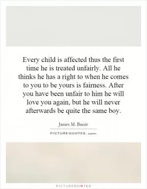 Every child is affected thus the first time he is treated unfairly. All he thinks he has a right to when he comes to you to be yours is fairness. After you have been unfair to him he will love you again, but he will never afterwards be quite the same boy Picture Quote #1