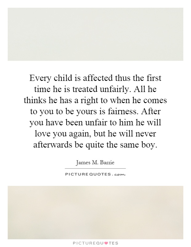 Every child is affected thus the first time he is treated unfairly. All he thinks he has a right to when he comes to you to be yours is fairness. After you have been unfair to him he will love you again, but he will never afterwards be quite the same boy Picture Quote #1