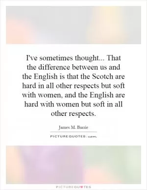 I've sometimes thought... That the difference between us and the English is that the Scotch are hard in all other respects but soft with women, and the English are hard with women but soft in all other respects Picture Quote #1