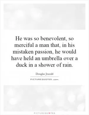 He was so benevolent, so merciful a man that, in his mistaken passion, he would have held an umbrella over a duck in a shower of rain Picture Quote #1
