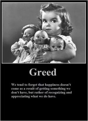 Greed. We tend to forget happiness doesn't come as a result of getting something we don't have, but rather of recognizing and appreciating what we do have Picture Quote #1