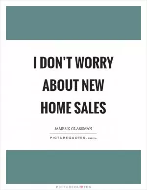 I don’t worry about new home sales Picture Quote #1