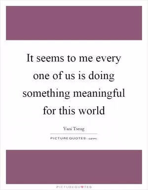 It seems to me every one of us is doing something meaningful for this world Picture Quote #1