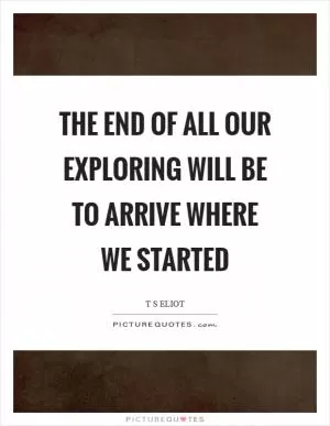 The end of all our exploring will be to arrive where we started Picture Quote #1