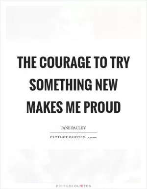 The courage to try something new makes me proud Picture Quote #1