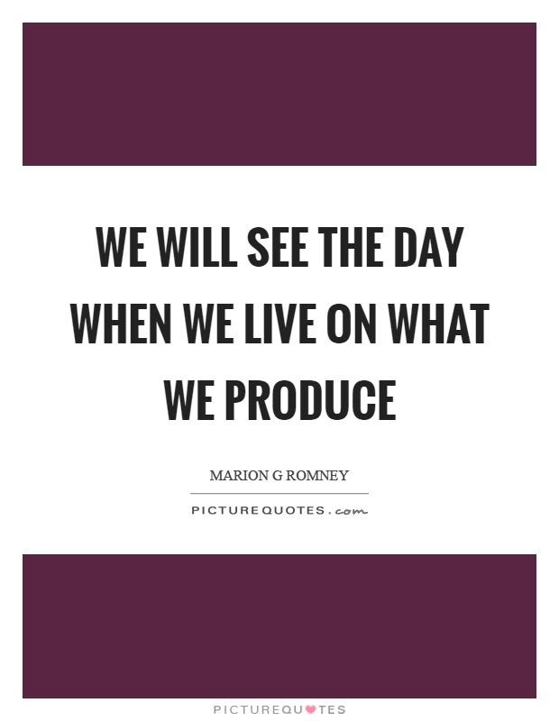 We will see the day when we live on what we produce Picture Quote #1
