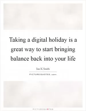 Taking a digital holiday is a great way to start bringing balance back into your life Picture Quote #1