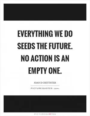 Everything we do seeds the future. No action is an empty one Picture Quote #1