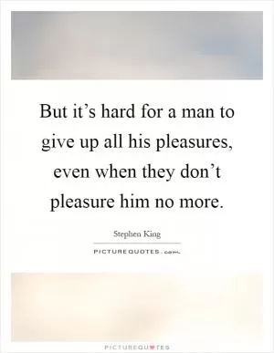 But it’s hard for a man to give up all his pleasures, even when they don’t pleasure him no more Picture Quote #1