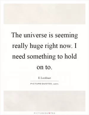 The universe is seeming really huge right now. I need something to hold on to Picture Quote #1