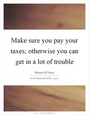 Make sure you pay your taxes; otherwise you can get in a lot of trouble Picture Quote #1