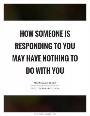 How someone is responding to you may have nothing to do with you Picture Quote #1