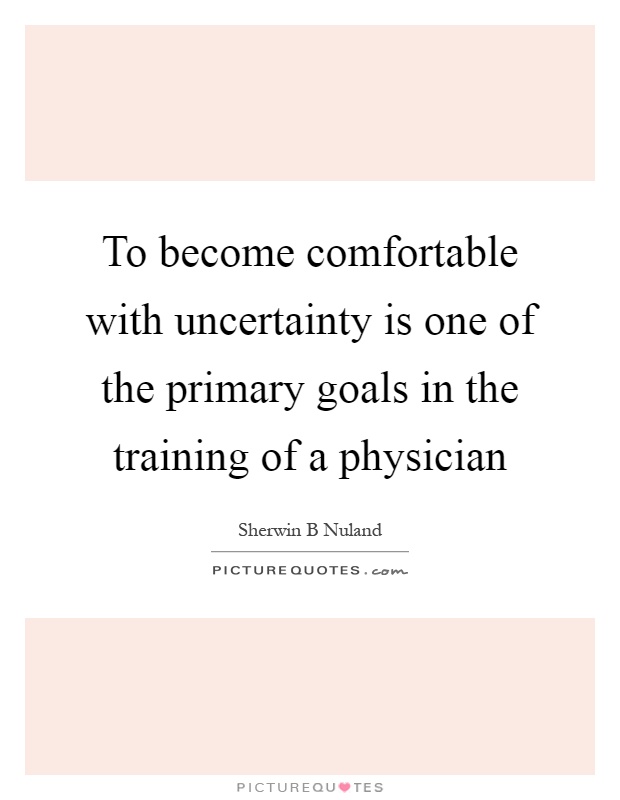 To become comfortable with uncertainty is one of the primary goals in the training of a physician Picture Quote #1