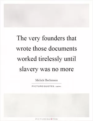 The very founders that wrote those documents worked tirelessly until slavery was no more Picture Quote #1