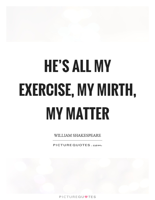 He's all my exercise, my mirth, my matter Picture Quote #1