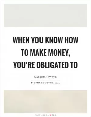 When you know how to make money, you’re obligated to Picture Quote #1
