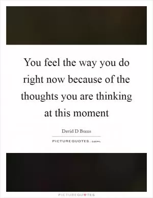 You feel the way you do right now because of the thoughts you are thinking at this moment Picture Quote #1