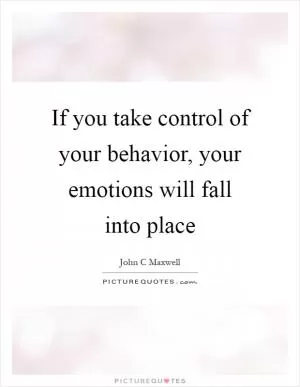 If you take control of your behavior, your emotions will fall into place Picture Quote #1