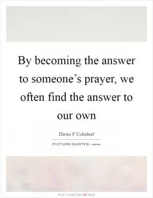 By becoming the answer to someone’s prayer, we often find the answer to our own Picture Quote #1