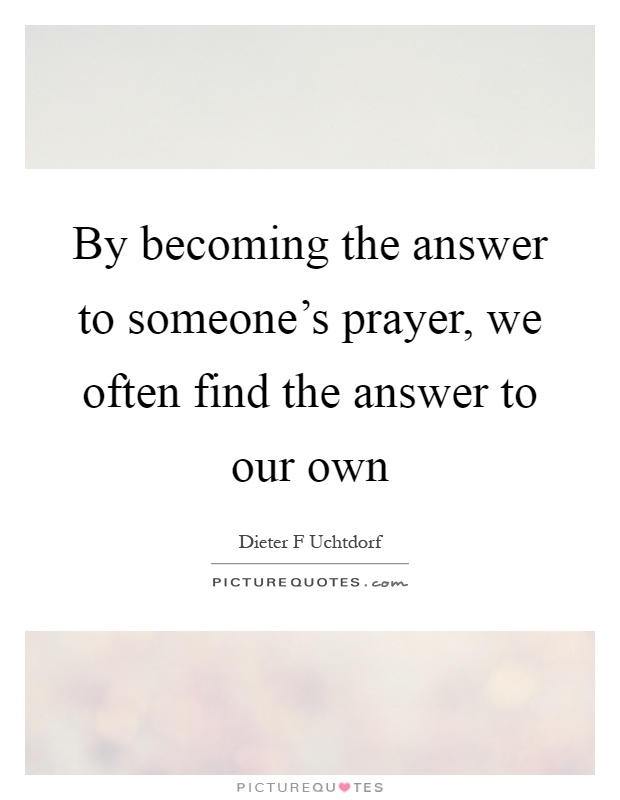 By becoming the answer to someone's prayer, we often find the answer to our own Picture Quote #1