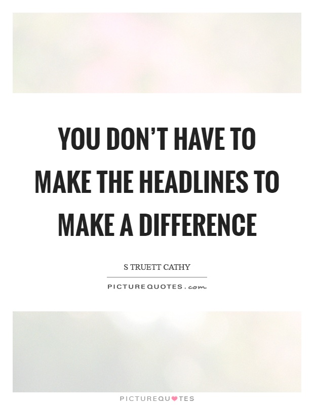 You don't have to make the headlines to make a difference Picture Quote #1