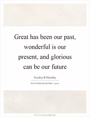 Great has been our past, wonderful is our present, and glorious can be our future Picture Quote #1