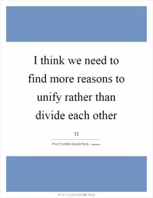 I think we need to find more reasons to unify rather than divide each other Picture Quote #1