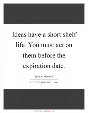 Ideas have a short shelf life. You must act on them before the expiration date Picture Quote #1