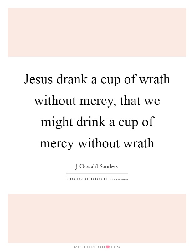 Jesus drank a cup of wrath without mercy, that we might drink a cup of mercy without wrath Picture Quote #1