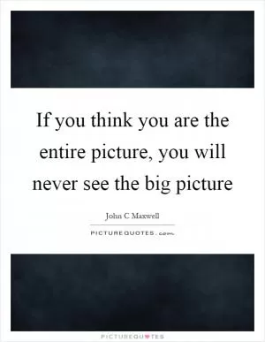 If you think you are the entire picture, you will never see the big picture Picture Quote #1