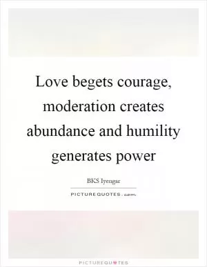 Love begets courage, moderation creates abundance and humility generates power Picture Quote #1