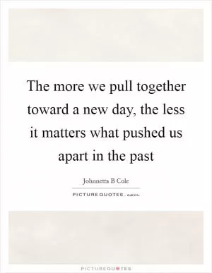 The more we pull together toward a new day, the less it matters what pushed us apart in the past Picture Quote #1