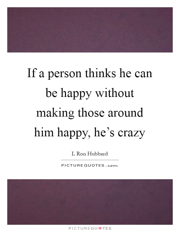 If a person thinks he can be happy without making those around him happy, he's crazy Picture Quote #1