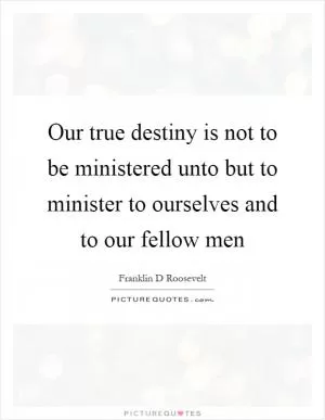 Our true destiny is not to be ministered unto but to minister to ourselves and to our fellow men Picture Quote #1