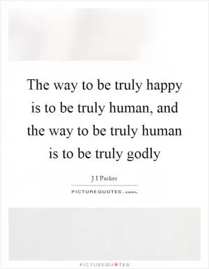The way to be truly happy is to be truly human, and the way to be truly human is to be truly godly Picture Quote #1