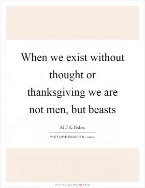 When we exist without thought or thanksgiving we are not men, but beasts Picture Quote #1