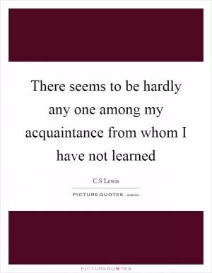 There seems to be hardly any one among my acquaintance from whom I have not learned Picture Quote #1