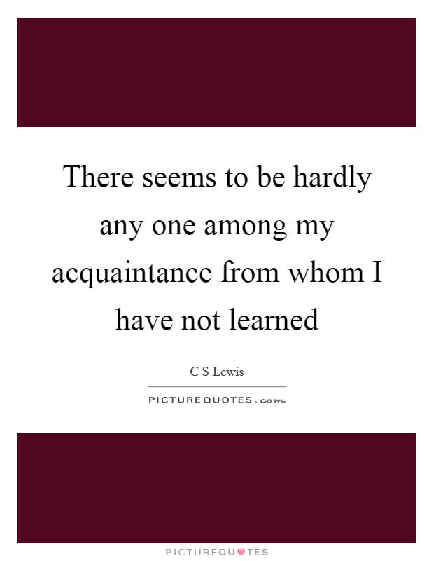 There seems to be hardly any one among my acquaintance from whom I have not learned Picture Quote #1