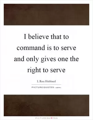 I believe that to command is to serve and only gives one the right to serve Picture Quote #1