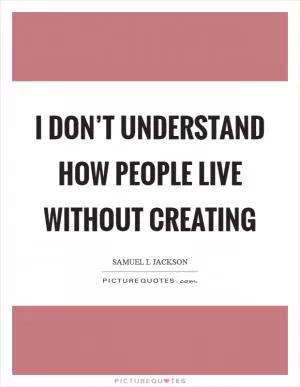 I don’t understand how people live without creating Picture Quote #1