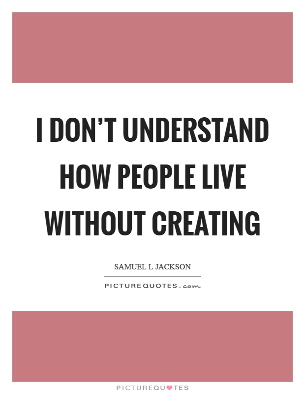 I don't understand how people live without creating Picture Quote #1