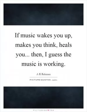 If music wakes you up, makes you think, heals you... then, I guess the music is working Picture Quote #1