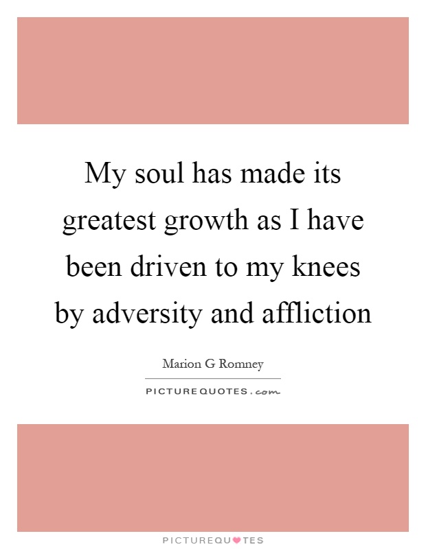 My soul has made its greatest growth as I have been driven to my knees by adversity and affliction Picture Quote #1