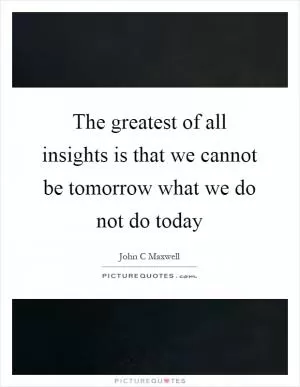 The greatest of all insights is that we cannot be tomorrow what we do not do today Picture Quote #1